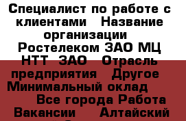 Специалист по работе с клиентами › Название организации ­ Ростелеком ЗАО МЦ НТТ, ЗАО › Отрасль предприятия ­ Другое › Минимальный оклад ­ 20 000 - Все города Работа » Вакансии   . Алтайский край,Славгород г.